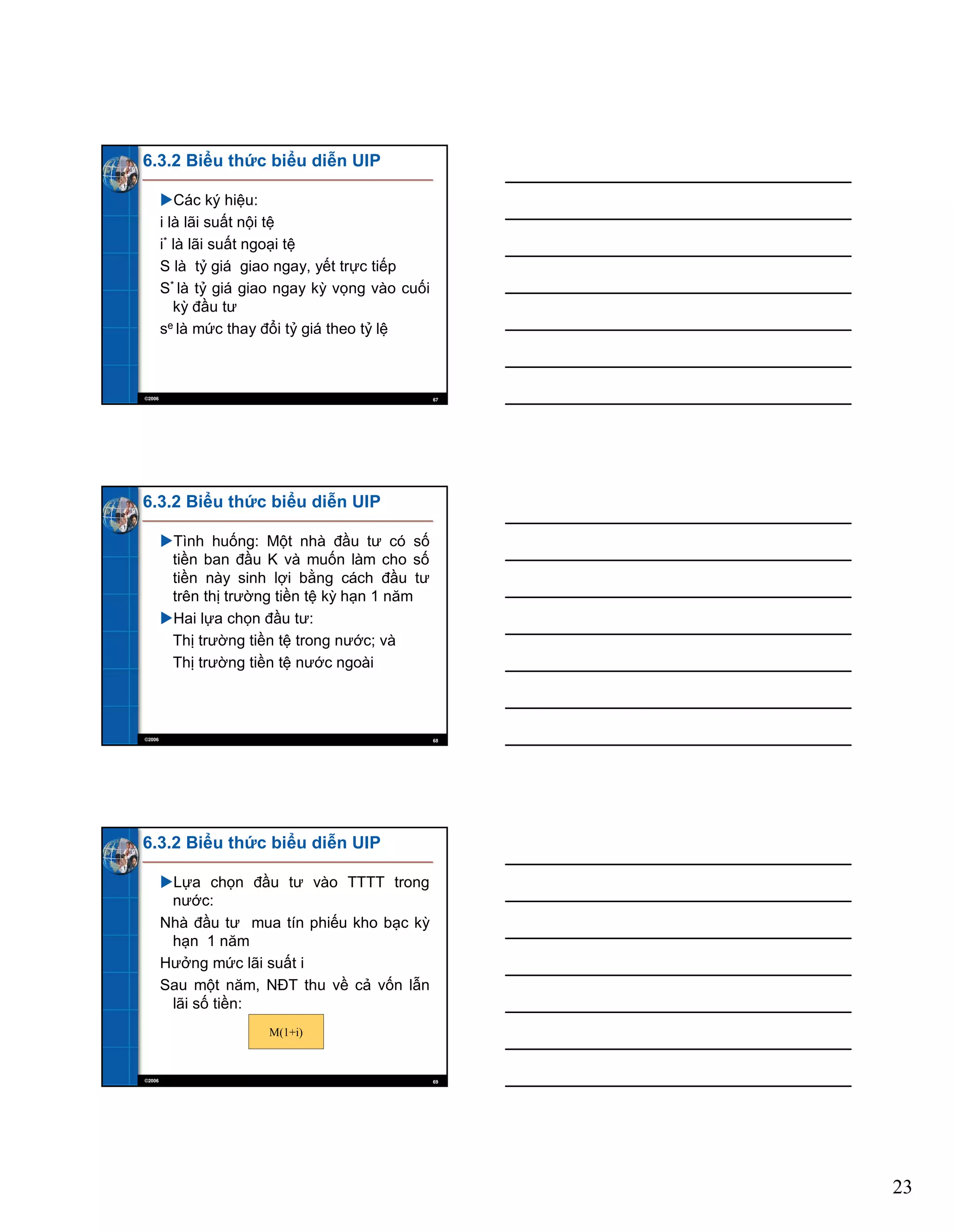23
©2006 67
6.3.2 Biểu thức biểu diễn UIP
Các ký hiệu:
i là lãi suất nội tệ
i* là lãi suất ngoại tệ
S là tỷ giá giao ngay, yết trực tiếp
S* là tỷ giá giao ngay kỳ vọng vào cuối
kỳ đầu tư
se là mức thay đổi tỷ giá theo tỷ lệ
©2006 68
6.3.2 Biểu thức biểu diễn UIP
Tình huống: Một nhà đầu tư có số
tiền ban đầu K và muốn làm cho số
tiền này sinh lợi bằng cách đầu tư
trên thị trường tiền tệ kỳ hạn 1 năm
Hai lựa chọn đầu tư:
Thị trường tiền tệ trong nước; và
Thị trường tiền tệ nước ngoài
©2006 69
6.3.2 Biểu thức biểu diễn UIP
Lựa chọn đầu tư vào TTTT trong
nước:
Nhà đầu tư mua tín phiếu kho bạc kỳ
hạn 1 năm
Hưởng mức lãi suất i
Sau một năm, NĐT thu về cả vốn lẫn
lãi số tiền:
M(1+i)
 