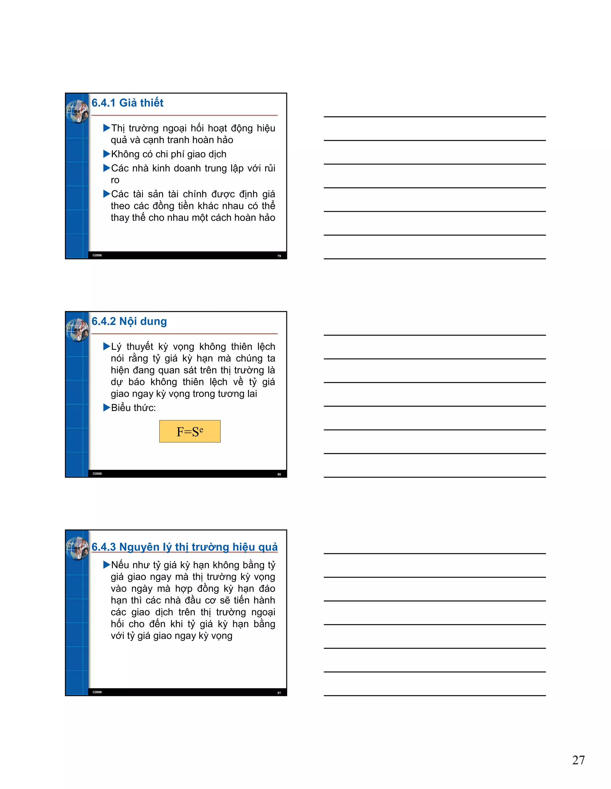 27
©2006 79
6.4.1 Giả thiết
Thị trường ngoại hối hoạt động hiệu
quả và cạnh tranh hoàn hảo
Không có chi phí giao dịch
Các nhà kinh doanh trung lập với rủi
ro
Các tài sản tài chính được định giá
theo các đồng tiền khác nhau có thể
thay thế cho nhau một cách hoàn hảo
©2006 80
6.4.2 Nội dung
Lý thuyết kỳ vọng không thiên lệch
nói rằng tỷ giá kỳ hạn mà chúng ta
hiện đang quan sát trên thị trường là
dự báo không thiên lệch về tỷ giá
giao ngay kỳ vọng trong tương lai
Biểu thức:
F=Se
©2006 81
6.4.3 Nguyên lý thị trường hiệu quả
Nếu như tỷ giá kỳ hạn không bằng tỷ
giá giao ngay mà thị trường kỳ vọng
vào ngày mà hợp đồng kỳ hạn đáo
hạn thì các nhà đầu cơ sẽ tiến hành
các giao dịch trên thị trường ngoại
hối cho đến khi tỷ giá kỳ hạn bằng
với tỷ giá giao ngay kỳ vọng
 