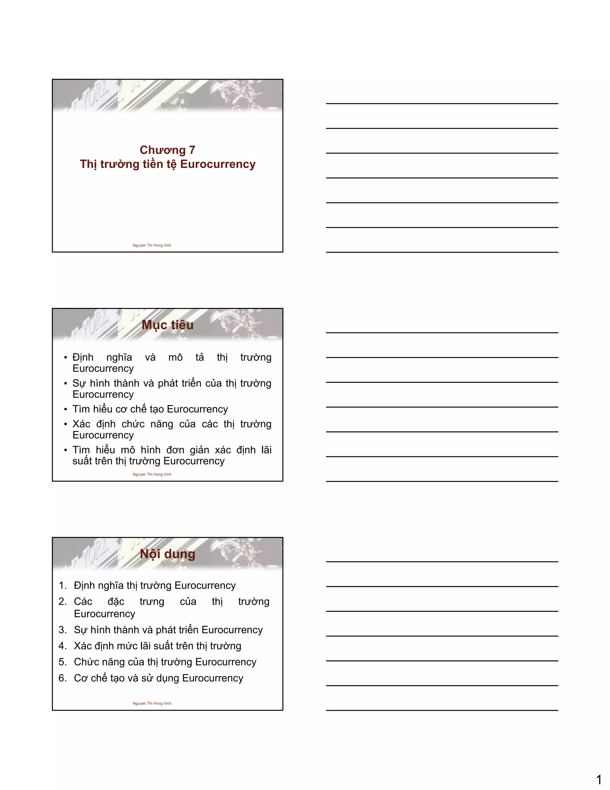 1
Nguyen Thi Hong Vinh
Chương 7
Th trư ng ti n t Eurocurrency
Nguyen Thi Hong Vinh
M c tiêu
• ð nh nghĩa và mô t th trư ng
Eurocurrency
• S hình thành và phát tri n c a th trư ng
Eurocurrency
• Tìm hi u cơ ch t o Eurocurrency
• Xác ñ nh ch c năng c a các th trư ng
Eurocurrency
• Tìm hi u mô hình ñơn gi n xác ñ nh lãi
su t trên th trư ng Eurocurrency
Nguyen Thi Hong Vinh
N i dung
1. ð nh nghĩa th trư ng Eurocurrency
2. Các ñ c trưng c a th trư ng
Eurocurrency
3. S hình thành và phát tri n Eurocurrency
4. Xác ñ nh m c lãi su t trên th trư ng
5. Ch c năng c a th trư ng Eurocurrency
6. Cơ ch t o và s d ng Eurocurrency
 
