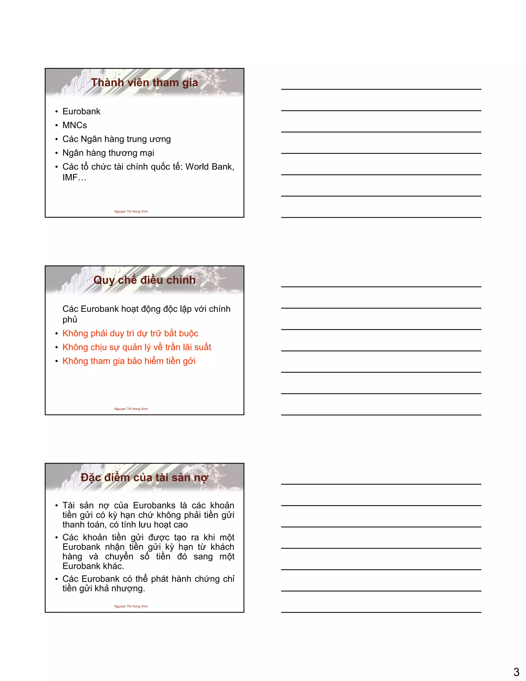 3
Nguyen Thi Hong Vinh
Thành viên tham gia
• Eurobank
• MNCs
• Các Ngân hàng trung ương
• Ngân hàng thương m i
• Các t ch c tài chính qu c t : World Bank,
IMF…
Nguyen Thi Hong Vinh
Quy ch ñi u ch nh
Các Eurobank ho t ñ ng ñ c l p v i chính
ph
• Không ph i duy trì d tr b t bu c
• Không ch u s qu n lý v tr n lãi su t
• Không tham gia b o hi m ti n g i
Nguyen Thi Hong Vinh
ð c ñi m c a tài s n n
• Tài s n n c a Eurobanks là các kho n
ti n g i có kỳ h n ch không ph i ti n g i
thanh toán, có tính lưu ho t cao
• Các kho n ti n g i ñư c t o ra khi m t
Eurobank nh n ti n g i kỳ h n t khách
hàng và chuy n s ti n ñó sang m t
Eurobank khác.
• Các Eurobank có th phát hành ch ng ch
ti n g i kh như ng.
 