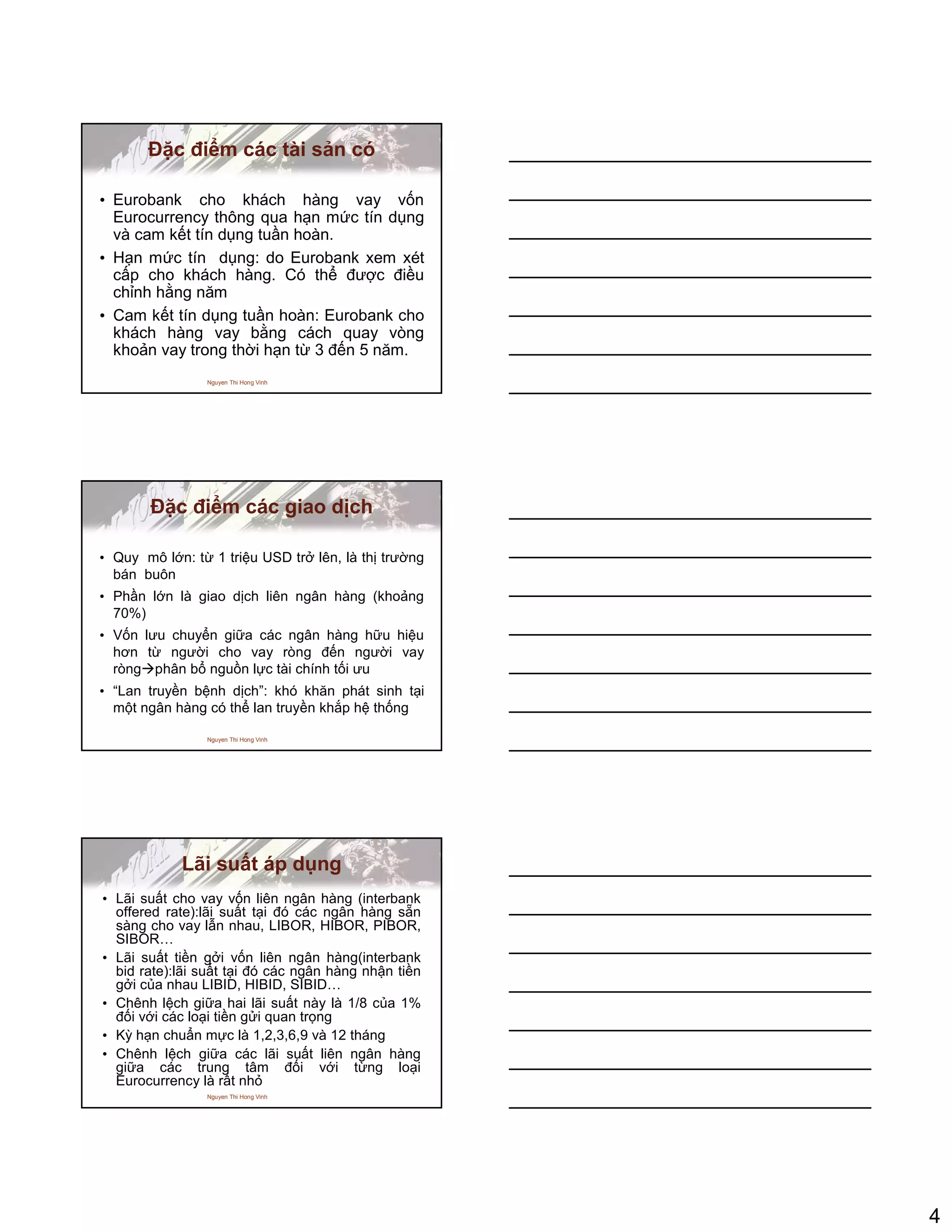 4
Nguyen Thi Hong Vinh
ð c ñi m các tài s n có
• Eurobank cho khách hàng vay v n
Eurocurrency thông qua h n m c tín d ng
và cam k t tín d ng tu n hoàn.
• H n m c tín d ng: do Eurobank xem xét
c p cho khách hàng. Có th ñư c ñi u
ch nh h ng năm
• Cam k t tín d ng tu n hoàn: Eurobank cho
khách hàng vay b ng cách quay vòng
kho n vay trong th i h n t 3 ñ n 5 năm.
Nguyen Thi Hong Vinh
ð c ñi m các giao d ch
• Quy mô l n: t 1 tri u USD tr lên, là th trư ng
bán buôn
• Ph n l n là giao d ch liên ngân hàng (kho ng
70%)
• V n lưu chuy n gi a các ngân hàng h u hi u
hơn t ngư i cho vay ròng ñ n ngư i vay
ròng phân b ngu n l c tài chính t i ưu
• “Lan truy n b nh d ch”: khó khăn phát sinh t i
m t ngân hàng có th lan truy n kh p h th ng
Nguyen Thi Hong Vinh
Lãi su t áp d ng
• Lãi su t cho vay v n liên ngân hàng (interbank
offered rate):lãi su t t i ñó các ngân hàng s n
sàng cho vay l n nhau, LIBOR, HIBOR, PIBOR,
SIBOR…
• Lãi su t ti n g i v n liên ngân hàng(interbank
bid rate):lãi su t t i ñó các ngân hàng nh n ti n
g i c a nhau LIBID, HIBID, SIBID…
• Chênh l ch gi a hai lãi su t này là 1/8 c a 1%
ñ i v i các lo i ti n g i quan tr ng
• Kỳ h n chu n m c là 1,2,3,6,9 và 12 tháng
• Chênh l ch gi a các lãi su t liên ngân hàng
gi a các trung tâm ñ i v i t ng lo i
Eurocurrency là r t nh
 
