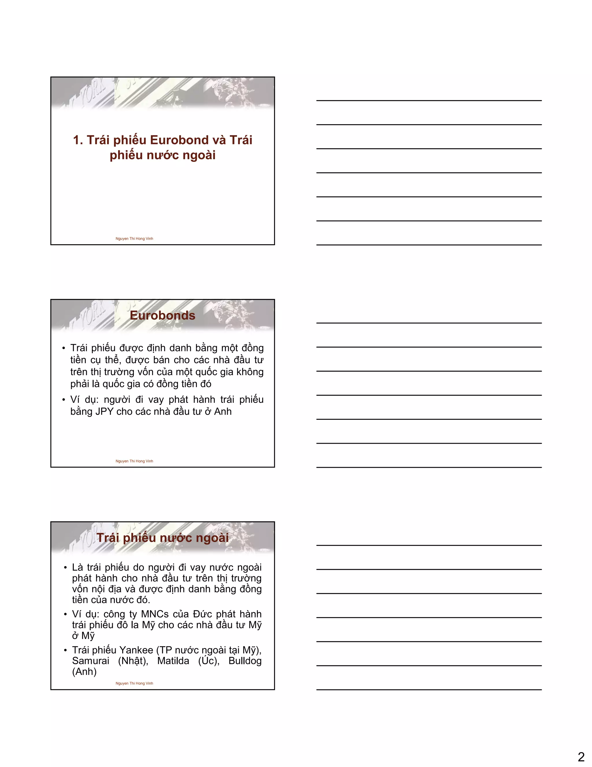 2
Nguyen Thi Hong Vinh
1. Trái phi u Eurobond và Trái
phi u nư c ngoài
Nguyen Thi Hong Vinh
Eurobonds
• Trái phi u ñư c ñ nh danh b ng m t ñ ng
ti n c th , ñư c bán cho các nhà ñ u tư
trên th trư ng v n c a m t qu c gia không
ph i là qu c gia có ñ ng ti n ñó
• Ví d : ngư i ñi vay phát hành trái phi u
b ng JPY cho các nhà ñ u tư Anh
Nguyen Thi Hong Vinh
Trái phi u nư c ngoài
• Là trái phi u do ngư i ñi vay nư c ngoài
phát hành cho nhà ñ u tư trên th trư ng
v n n i ñ a và ñư c ñ nh danh b ng ñ ng
ti n c a nư c ñó.
• Ví d : công ty MNCs c a ð c phát hành
trái phi u ñô la M cho các nhà ñ u tư M
M
• Trái phi u Yankee (TP nư c ngoài t i M ),
Samurai (Nh t), Matilda (Úc), Bulldog
(Anh)
 