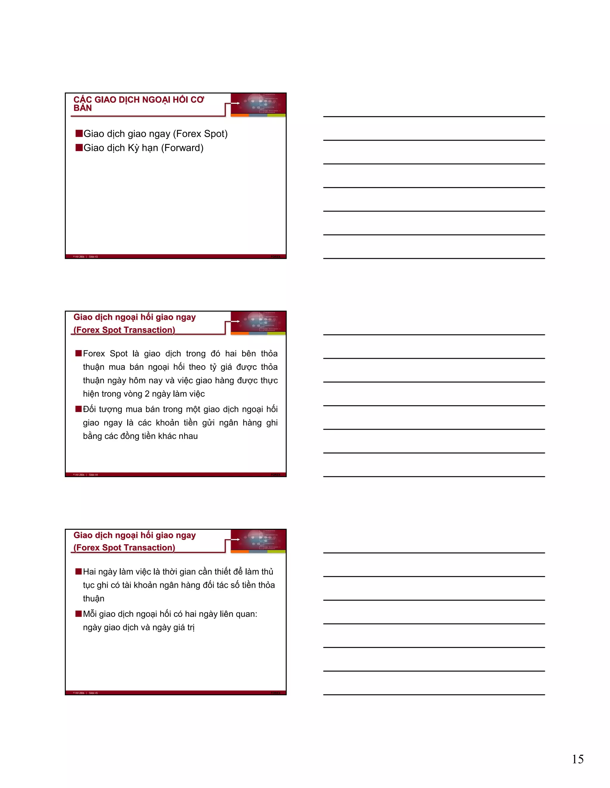 15
© HV 2006 | Slide 43 FOREX
CCÁÁC GIAO DC GIAO DỊỊCH NGOCH NGOẠẠI HI HỐỐI CƠI CƠ
BBẢẢNN
Giao dịch giao ngay (Forex Spot)
Giao dịch Kỳ hạn (Forward)
© HV 2006 | Slide 44 FOREX
GiaoGiao ddịịchch ngongoạạii hhốốii giaogiao ngayngay
((ForexForex Spot Transaction)Spot Transaction)
Forex Spot là giao dịch trong đó hai bên thỏa
thuận mua bán ngoại hối theo tỷ giá được thỏa
thuận ngày hôm nay và việc giao hàng được thực
hiện trong vòng 2 ngày làm việc
Đối tượng mua bán trong một giao dịch ngoại hối
giao ngay là các khoản tiền gửi ngân hàng ghi
bằng các đồng tiền khác nhau
© HV 2006 | Slide 45 FOREX
GiaoGiao ddịịchch ngongoạạii hhốốii giaogiao ngayngay
((ForexForex Spot Transaction)Spot Transaction)
Hai ngày làm việc là thời gian cần thiết để làm thủ
tục ghi có tài khoản ngân hàng đối tác số tiền thỏa
thuận
Mỗi giao dịch ngoại hối có hai ngày liên quan:
ngày giao dịch và ngày giá trị
 