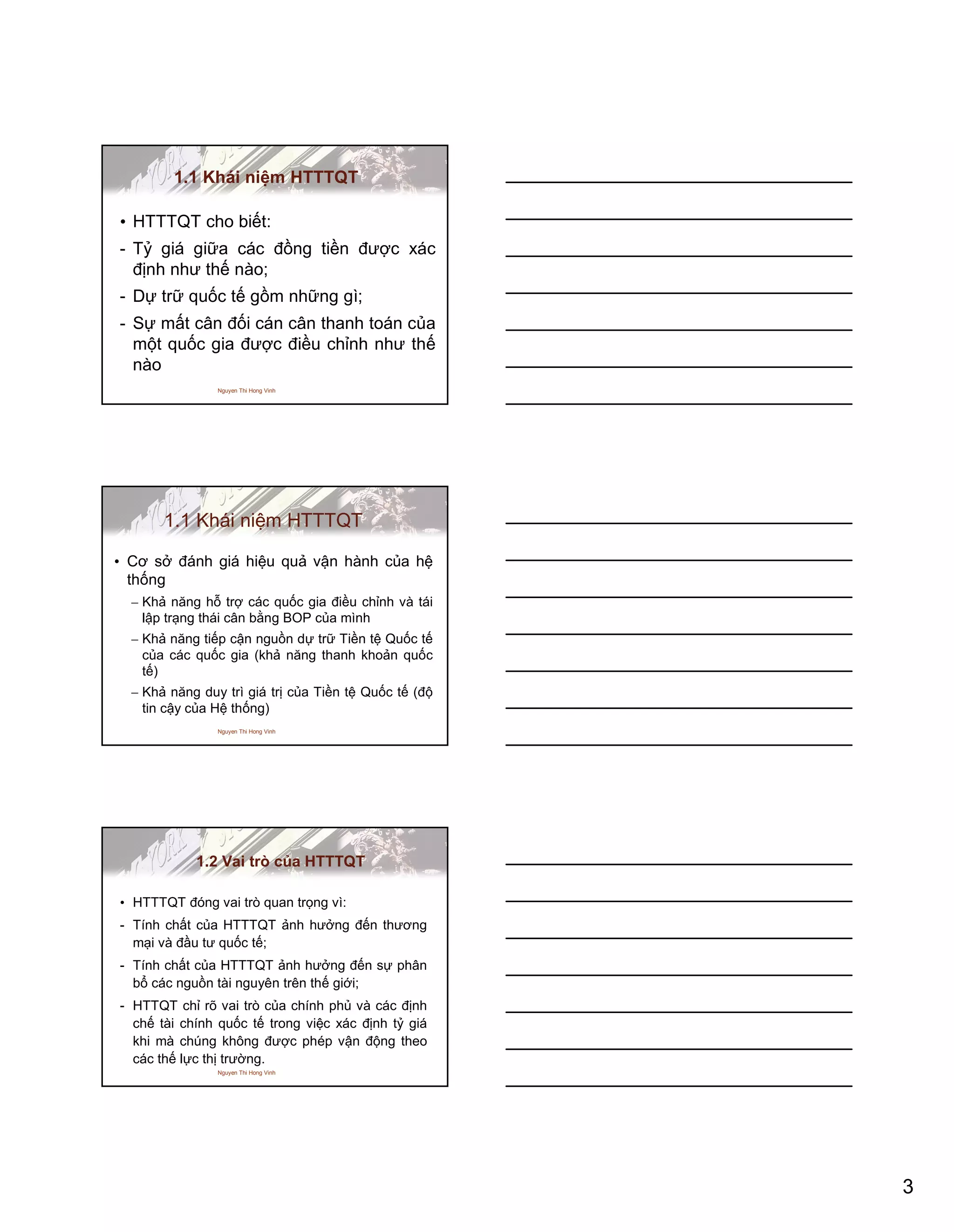 3
Nguyen Thi Hong Vinh
1.1 Khái niệm HTTTQT
• HTTTQT cho biết:
- Tỷ giá giữa các đồng tiền được xác
định như thế nào;
- Dự trữ quốc tế gồm những gì;
- Sự mất cân đối cán cân thanh toán của
một quốc gia được điều chỉnh như thế
nào
Nguyen Thi Hong Vinh
1.1 Khái niệm HTTTQT
• Cơ sở đánh giá hiệu quả vận hành của hệ
thống
– Khả năng hỗ trợ các quốc gia điều chỉnh và tái
lập trạng thái cân bằng BOP của mình
– Khả năng tiếp cận nguồn dự trữ Tiền tệ Quốc tế
của các quốc gia (khả năng thanh khoản quốc
tế)
– Khả năng duy trì giá trị của Tiền tệ Quốc tế (độ
tin cậy của Hệ thống)
Nguyen Thi Hong Vinh
1.2 Vai trò của HTTTQT
• HTTTQT đóng vai trò quan trọng vì:
- Tính chất của HTTTQT ảnh hưởng đến thương
mại và đầu tư quốc tế;
- Tính chất của HTTTQT ảnh hưởng đến sự phân
bổ các nguồn tài nguyên trên thế giới;
- HTTQT chỉ rõ vai trò của chính phủ và các định
chế tài chính quốc tế trong việc xác định tỷ giá
khi mà chúng không được phép vận động theo
các thế lực thị trường.
 