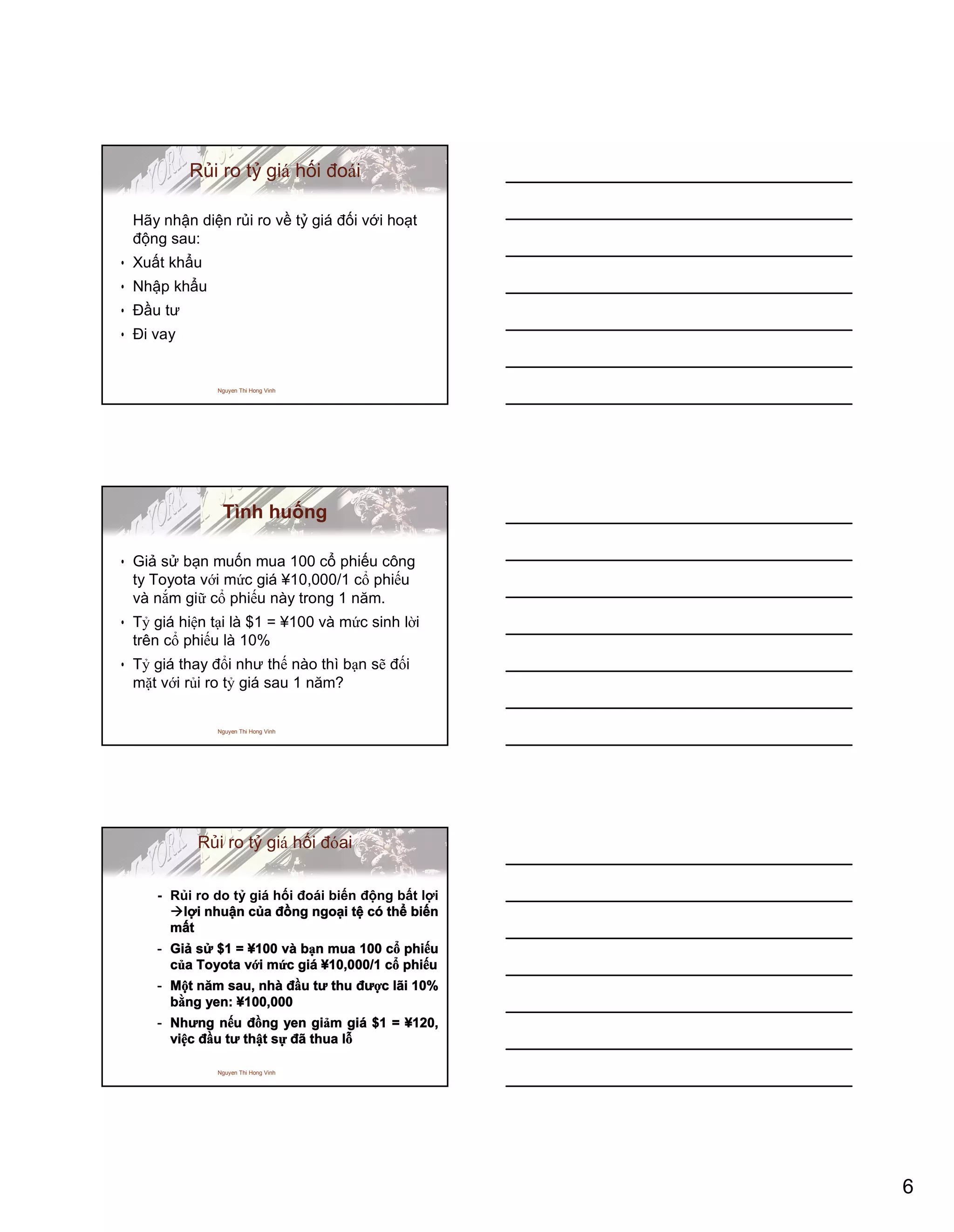 6
Nguyen Thi Hong Vinh
Rủi ro tỷ giá hối đoái
Hãy nhận diện rủi ro về tỷ giá đối với hoạt
động sau:
• Xuất khẩu
• Nhập khẩu
• Đầu tư
• Đi vay
Nguyen Thi Hong Vinh
Tình huống
• Giả sử bạn muốn mua 100 cổ phiếu công
ty Toyota với mức giá ¥10,000/1 cổ phiếu
và nắm giữ cổ phiếu này trong 1 năm.
• Tỷ giá hiện tại là $1 = ¥100 và mức sinh lời
trên cổ phiếu là 10%
• Tỷ giá thay đổi như thế nào thì bạn sẽ đối
mặt với rủi ro tỷ giá sau 1 năm?
Nguyen Thi Hong Vinh
Rủi ro tỷ giá hối đóai
- Rủi ro do tỷ giá hối đoái biến động bất lợi
lợi nhuận của đồng ngoại tệ có thể biến
mất
- Giả sử $1 = ¥100 và bạn mua 100 cổ phiếu
của Toyota với mức giá ¥10,000/1 cổ phiếu
- Một năm sau, nhà đầu tư thu được lãi 10%
bằng yen: ¥100,000
- Nhưng nếu đồng yen giảm giá $1 = ¥120,
việc đầu tư thật sự đã thua lỗ
 