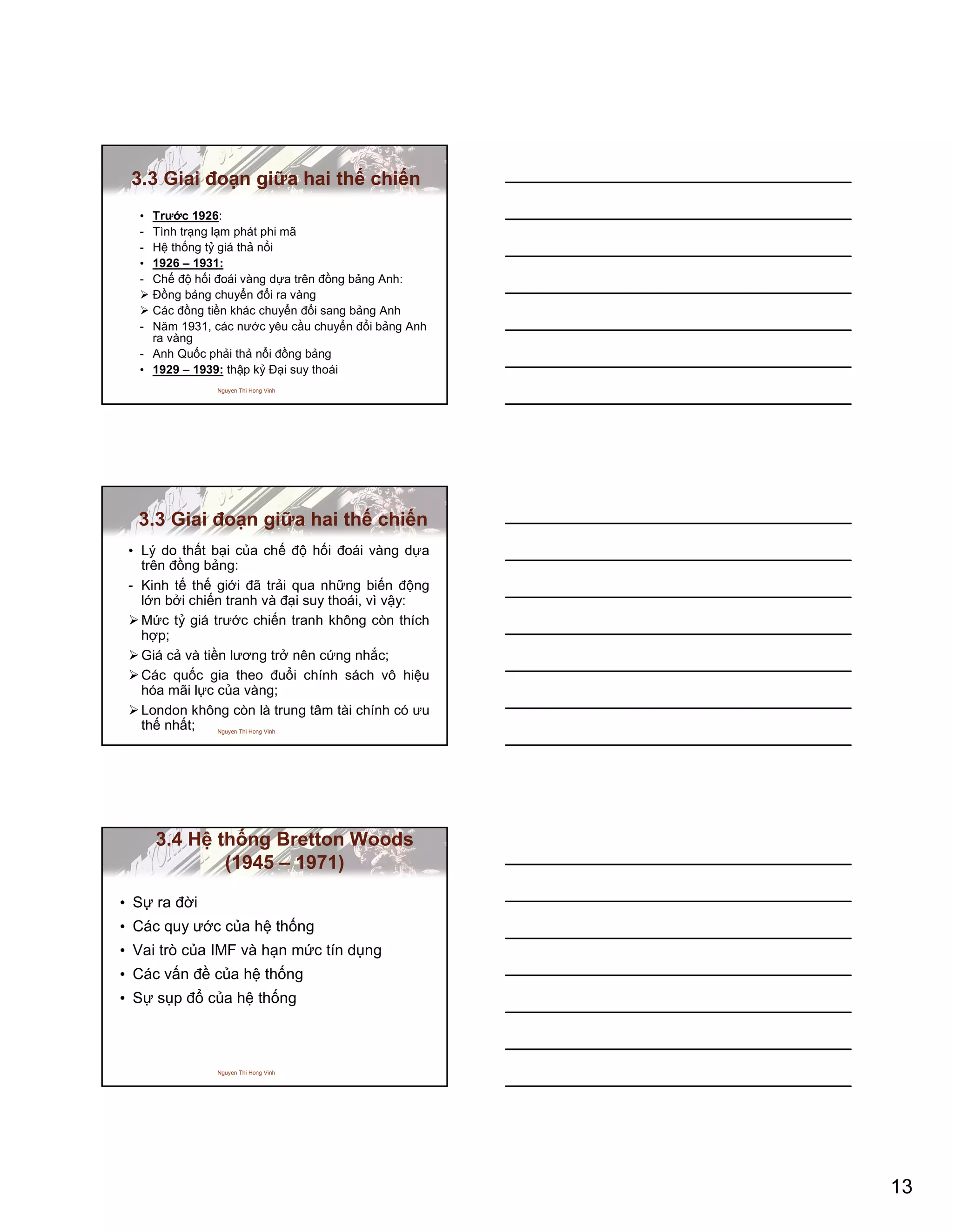 13
Nguyen Thi Hong Vinh
3.3 Giai đoạn giữa hai thế chiến
• Trước 1926:
- Tình trạng lạm phát phi mã
- Hệ thống tỷ giá thả nổi
• 1926 – 1931:
- Chế độ hối đoái vàng dựa trên đồng bảng Anh:
Đồng bảng chuyển đổi ra vàng
Các đồng tiền khác chuyển đổi sang bảng Anh
- Năm 1931, các nước yêu cầu chuyển đổi bảng Anh
ra vàng
- Anh Quốc phải thả nổi đồng bảng
• 1929 – 1939: thập kỷ Đại suy thoái
Nguyen Thi Hong Vinh
3.3 Giai đoạn giữa hai thế chiến
• Lý do thất bại của chế độ hối đoái vàng dựa
trên đồng bảng:
- Kinh tế thế giới đã trải qua những biến động
lớn bởi chiến tranh và đại suy thoái, vì vậy:
Mức tỷ giá trước chiến tranh không còn thích
hợp;
Giá cả và tiền lương trở nên cứng nhắc;
Các quốc gia theo đuổi chính sách vô hiệu
hóa mãi lực của vàng;
London không còn là trung tâm tài chính có ưu
thế nhất;
Nguyen Thi Hong Vinh
3.4 Hệ thống Bretton Woods
(1945 – 1971)
• Sự ra đời
• Các quy ước của hệ thống
• Vai trò của IMF và hạn mức tín dụng
• Các vấn đề của hệ thống
• Sự sụp đổ của hệ thống
 