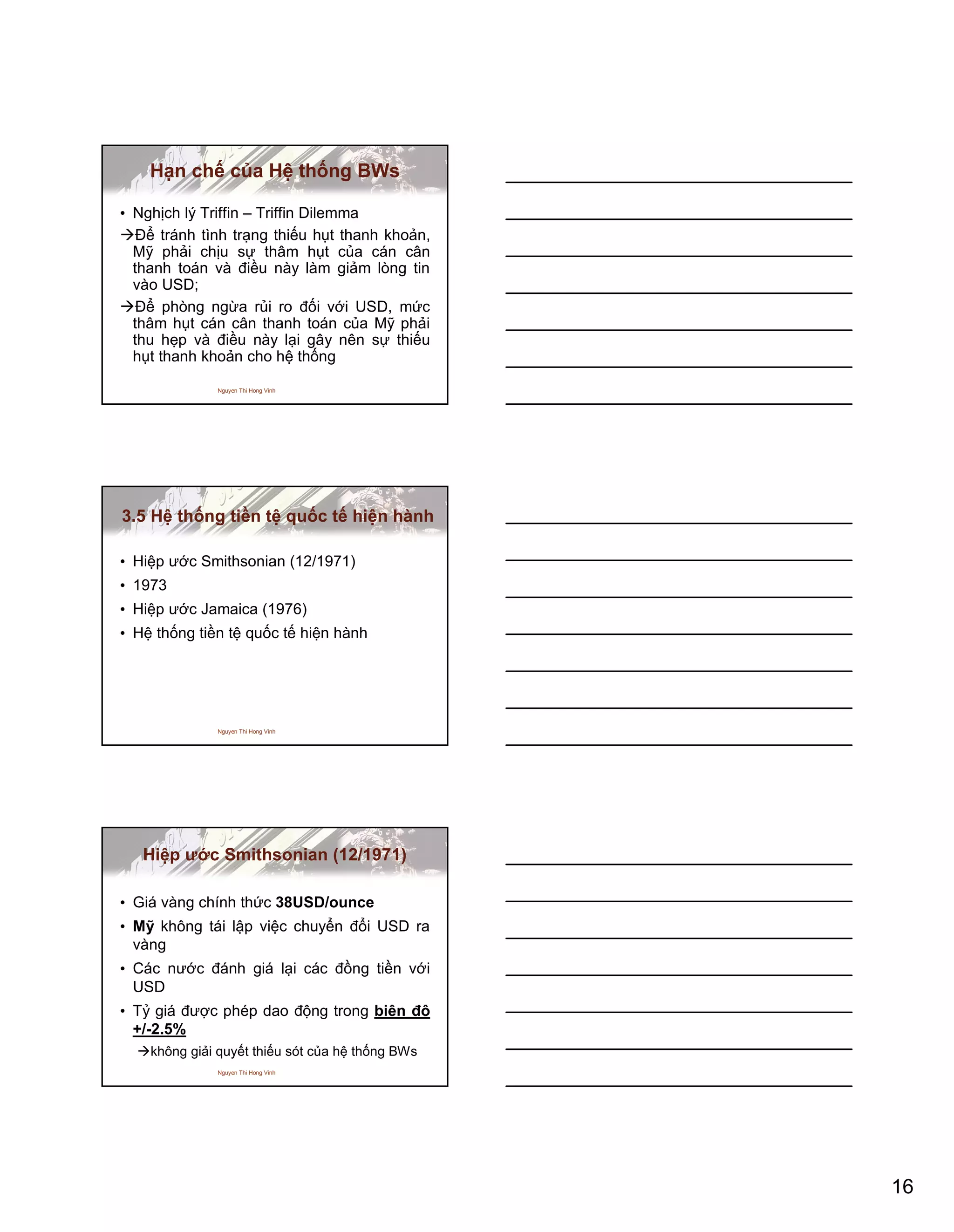16
Nguyen Thi Hong Vinh
Hạn chế của Hệ thống BWs
• Nghịch lý Triffin – Triffin Dilemma
Để tránh tình trạng thiếu hụt thanh khoản,
Mỹ phải chịu sự thâm hụt của cán cân
thanh toán và điều này làm giảm lòng tin
vào USD;
Để phòng ngừa rủi ro đối với USD, mức
thâm hụt cán cân thanh toán của Mỹ phải
thu hẹp và điều này lại gây nên sự thiếu
hụt thanh khoản cho hệ thống
Nguyen Thi Hong Vinh
3.5 Hệ thống tiền tệ quốc tế hiện hành
• Hiệp ước Smithsonian (12/1971)
• 1973
• Hiệp ước Jamaica (1976)
• Hệ thống tiền tệ quốc tế hiện hành
Nguyen Thi Hong Vinh
Hiệp ước Smithsonian (12/1971)
• Giá vàng chính thức 38USD/ounce
• Mỹ không tái lập việc chuyển đổi USD ra
vàng
• Các nước đánh giá lại các đồng tiền với
USD
• Tỷ giá được phép dao động trong biên độ
+/-2.5%
không giải quyết thiếu sót của hệ thống BWs
 