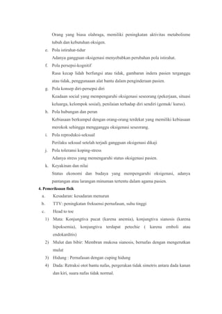 Orang yang biasa olahraga, memiliki peningkatan aktivitas metabolisme
tubuh dan kebutuhan oksigen.
e. Pola istirahat-tidur
Adanya gangguan oksigenasi menyebabkan perubahan pola istirahat.
f. Pola persepsi-kognitif
Rasa kecap lidah berfungsi atau tidak, gambaran indera pasien terganggu
atau tidak, penggunaaan alat bantu dalam penginderaan pasien.
g. Pola konsep diri-persepsi diri
Keadaan social yang mempengaruhi oksigenasi seseorang (pekerjaan, situasi
keluarga, kelompok sosial), penilaian terhadap diri sendiri (gemuk/ kurus).
h. Pola hubungan dan peran
Kebiasaan berkumpul dengan orang-orang terdekat yang memiliki kebiasaan
merokok sehingga mengganggu oksigenasi seseorang.
i. Pola reproduksi-seksual
Perilaku seksual setelah terjadi gangguan oksigenasi dikaji
j. Pola toleransi koping-stress
Adanya stress yang memengaruhi status oksigenasi pasien.
k. Keyakinan dan nilai
Status ekonomi dan budaya yang mempengaruhi oksigenasi, adanya
pantangan atau larangan minuman tertentu dalam agama pasien.
4. Pemeriksaan fisik
a. Kesadaran: kesadaran menurun
b. TTV: peningkatan frekuensi pernafasan, suhu tinggi
c. Head to toe
1) Mata: Konjungtiva pucat (karena anemia), konjungtiva sianosis (karena
hipoksemia), konjungtiva terdapat petechie ( karena emboli atau
endokarditis)
2) Mulut dan bibir: Membran mukosa sianosis, bernafas dengan mengerutkan
mulut
3) Hidung : Pernafasan dengan cuping hidung
4) Dada: Retraksi otot bantu nafas, pergerakan tidak simetris antara dada kanan
dan kiri, suara nafas tidak normal.
 