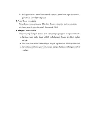 5) Pola pernafasan: pernafasan normal (apneu), pernafasan cepat (tacypnea),
pernafasan lambat (bradypnea)
5. Pemeriksaan penunjang
Pemeriksaan penunjang dapat dilakukan dengan memantau analisa gas darah
arteri dan pemeriksaan diagnostik foto thorak, EKG
6. Diagnosa keperawatan
Diagnosa yang mungkin muncul pada klien dengan gangguan oksigenasi adalah:
a.Bersihan jalan nafas tidak efektif berhubungan dengan produksi mukus
banyak.
b.Pola nafas tidak efektif berhubungan dengan hipoventilasi atau hiperventilasi
c.Kerusakan pertukaran gas berhubungan dengan ketidakseimbangan perfusi
ventilasi.
 