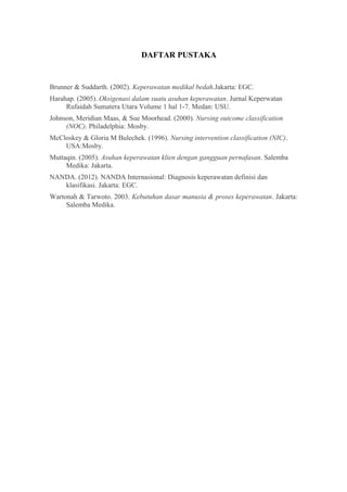 DAFTAR PUSTAKA
Brunner & Suddarth. (2002). Keperawatan medikal bedah.Jakarta: EGC.
Harahap. (2005). Oksigenasi dalam suatu asuhan keperawatan. Jurnal Keperwatan
Rufaidah Sumatera Utara Volume 1 hal 1-7. Medan: USU.
Johnson, Meridian Maas, & Sue Moorhead. (2000). Nursing outcome classification
(NOC). Philadelphia: Mosby.
McCloskey & Gloria M Bulechek. (1996). Nursing intervention classification (NIC).
USA:Mosby.
Muttaqin. (2005). Asuhan keperawatan klien dengan gangguan pernafasan. Salemba
Medika: Jakarta.
NANDA. (2012). NANDA Internasional: Diagnosis keperawatan definisi dan
klasifikasi. Jakarta: EGC.
Wartonah & Tarwoto. 2003. Kebutuhan dasar manusia & proses keperawatan. Jakarta:
Salemba Medika.
 