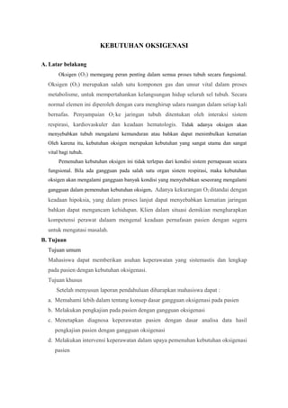 KEBUTUHAN OKSIGENASI
A. Latar belakang
Oksigen (O2) memegang peran penting dalam semua proses tubuh secara fungsional.
Oksigen (O2) merupakan salah satu komponen gas dan unsur vital dalam proses
metabolisme, untuk mempertahankan kelangsungan hidup seluruh sel tubuh. Secara
normal elemen ini diperoleh dengan cara menghirup udara ruangan dalam setiap kali
bernafas. Penyampaian O2 ke jaringan tubuh ditentukan oleh interaksi sistem
respirasi, kardiovaskuler dan keadaan hematologis. Tidak adanya oksigen akan
menyebabkan tubuh mengalami kemunduran atau bahkan dapat menimbulkan kematian
Oleh karena itu, kebutuhan oksigen merupakan kebutuhan yang sangat utama dan sangat
vital bagi tubuh.
Pemenuhan kebutuhan oksigen ini tidak terlepas dari kondisi sistem pernapasan secara
fungsional. Bila ada gangguan pada salah satu organ sistem respirasi, maka kebutuhan
oksigen akan mengalami gangguan banyak kondisi yang menyebabkan seseorang mengalami
gangguan dalam pemenuhan kebutuhan oksigen. Adanya kekurangan O2 ditandai dengan
keadaan hipoksia, yang dalam proses lanjut dapat menyebabkan kematian jaringan
bahkan dapat mengancam kehidupan. Klien dalam situasi demikian mengharapkan
kompetensi perawat dalaam mengenal keadaan pernafasan pasien dengan segera
untuk mengatasi masalah.
B. Tujuan
Tujuan umum
Mahasiswa dapat memberikan asuhan keperawatan yang sistemastis dan lengkap
pada pasien dengan kebutuhan oksigenasi.
Tujuan khusus
Setelah menyusun laporan pendahuluan diharapkan mahasiswa dapat :
a. Memahami lebih dalam tentang konsep dasar gangguan oksigenasi pada pasien
b. Melakukan pengkajian pada pasien dengan gangguan oksigenasi
c. Menetapkan diagnosa keperawatan pasien dengan dasar analisa data hasil
pengkajian pasien dengan gangguan oksigenasi
d. Melakukan intervensi keperawatan dalam upaya pemenuhan kebutuhan oksigenasi
pasien
 