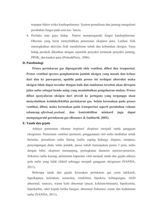 terpapar faktor risiko kardiopulmoner. System pernafasan dan jantung mengalami
perubahan fungsi pada usia tua / lansia.
4. Perilaku atau gaya hidup. Nutrisi mempengaruhi fungsi kardiopilmonar.
Obesitas yang berat menyebabkan penurunan ekspansi paru. Latihan fisik
meningkatkan aktivitas fisik metabolisme tubuh dan kebutuhan oksigen. Gaya
hidup perokok dikaitkan dengan sejumlah penyakit termasuk penyakit jantung,
PPOK, dan kanker paru (Potter&Perry, 2006).
D. Patofisiologi
Proses pertukaran gas dipengaruhi oleh ventilasi, difusi dan trasportasi.
Proses ventilasi (proses penghantaran jumlah oksigen yang masuk dan keluar
dari dan ke paru-paru), apabila pada proses ini terdapat obstruksi maka
oksigen tidak dapat tersalur dengan baik dan sumbatan tersebut akan direspon
jalan nafas sebagai benda asing yang menimbulkan pengeluaran mukus. Proses
difusi (penyaluran oksigen dari alveoli ke jaringan) yang terganggu akan
menyebabkan ketidakefektifan pertukaran gas. Selain kerusakan pada proses
ventilasi, difusi, maka kerusakan pada transportasi seperti perubahan volume
sekuncup, afterload, preload, dan kontraktilitas miokard juga dapat
mempengaruhi pertukaran gas (Brunner & Suddarth, 2002).
E. Tanda dan gejala
Adanya penurunan tekanan inspirasi/ ekspirasi menjadi tanda gangguan
oksigenasi. Penurunan ventilasi permenit, penggunaaan otot nafas tambahan untuk
bernafas, pernafasan nafas flaring (nafas cuping hidung), dispnea, ortopnea,
penyimpangan dada, nafas pendek, posisi tubuh menunjukan posisi 3 poin, nafas
dengan bibir, ekspirasi memanjang, peningkatan diameter anterior-posterior,
frekuensi nafas kurang, penurunan kapasitas vital menjadi tanda dan gejala adanya
pola nafas yang tidak efektif sehingga menjadi gangguan oksigenasi (NANDA,
2011).
Beberapa tanda dan gejala kerusakan pertukaran gas yaitu takikardi,
hiperkapnea, kelelahan, somnolen, iritabilitas, hipoksia, kebingungan, AGD
abnormal, sianosis, warna kulit abnormal (pucat, kehitam-hitaman), hipoksemia,
hiperkarbia, sakit kepala ketika bangun, abnormal frekuensi, irama dan kedalaman
nafas (NANDA, 2011).
 