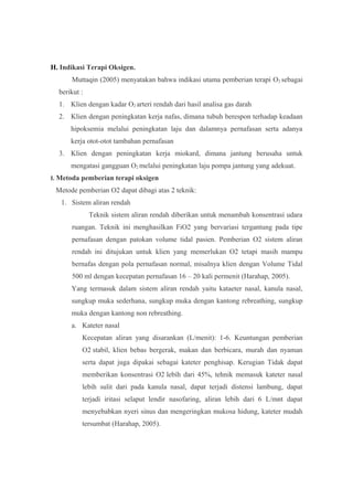 H. Indikasi Terapi Oksigen.
Muttaqin (2005) menyatakan bahwa indikasi utama pemberian terapi O2 sebagai
berikut :
1. Klien dengan kadar O2 arteri rendah dari hasil analisa gas darah
2. Klien dengan peningkatan kerja nafas, dimana tubuh berespon terhadap keadaan
hipoksemia melalui peningkatan laju dan dalamnya pernafasan serta adanya
kerja otot-otot tambahan pernafasan
3. Klien dengan peningkatan kerja miokard, dimana jantung berusaha untuk
mengatasi gangguan O2 melalui peningkatan laju pompa jantung yang adekuat.
I. Metoda pemberian terapi oksigen
Metode pemberian O2 dapat dibagi atas 2 teknik:
1. Sistem aliran rendah
Teknik sistem aliran rendah diberikan untuk menambah konsentrasi udara
ruangan. Teknik ini menghasilkan FiO2 yang bervariasi tergantung pada tipe
pernafasan dengan patokan volume tidal pasien. Pemberian O2 sistem aliran
rendah ini ditujukan untuk klien yang memerlukan O2 tetapi masih mampu
bernafas dengan pola pernafasan normal, misalnya klien dengan Volume Tidal
500 ml dengan kecepatan pernafasan 16 – 20 kali permenit (Harahap, 2005).
Yang termasuk dalam sistem aliran rendah yaitu kataeter nasal, kanula nasal,
sungkup muka sederhana, sungkup muka dengan kantong rebreathing, sungkup
muka dengan kantong non rebreathing.
a. Kateter nasal
Kecepatan aliran yang disarankan (L/menit): 1-6. Keuntungan pemberian
O2 stabil, klien bebas bergerak, makan dan berbicara, murah dan nyaman
serta dapat juga dipakai sebagai kateter penghisap. Kerugian Tidak dapat
memberikan konsentrasi O2 lebih dari 45%, tehnik memasuk kateter nasal
lebih sulit dari pada kanula nasal, dapat terjadi distensi lambung, dapat
terjadi iritasi selaput lendir nasofaring, aliran lebih dari 6 L/mnt dapat
menyebabkan nyeri sinus dan mengeringkan mukosa hidung, kateter mudah
tersumbat (Harahap, 2005).
 