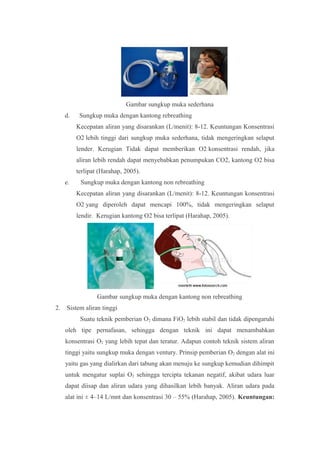 Gambar sungkup muka sederhana
d. Sungkup muka dengan kantong rebreathing
Kecepatan aliran yang disarankan (L/menit): 8-12. Keuntungan Konsentrasi
O2 lebih tinggi dari sungkup muka sederhana, tidak mengeringkan selaput
lender. Kerugian Tidak dapat memberikan O2 konsentrasi rendah, jika
aliran lebih rendah dapat menyebabkan penumpukan CO2, kantong O2 bisa
terlipat (Harahap, 2005).
e. Sungkup muka dengan kantong non rebreathing
Kecepatan aliran yang disarankan (L/menit): 8-12. Keuntungan konsentrasi
O2 yang diperoleh dapat mencapi 100%, tidak mengeringkan selaput
lendir. Kerugian kantong O2 bisa terlipat (Harahap, 2005).
Gambar sungkup muka dengan kantong non rebreathing
2. Sistem aliran tinggi
Suatu teknik pemberian O2 dimana FiO2 lebih stabil dan tidak dipengaruhi
oleh tipe pernafasan, sehingga dengan teknik ini dapat menambahkan
konsentrasi O2 yang lebih tepat dan teratur. Adapun contoh teknik sistem aliran
tinggi yaitu sungkup muka dengan ventury. Prinsip pemberian O2 dengan alat ini
yaitu gas yang dialirkan dari tabung akan menuju ke sungkup kemudian dihimpit
untuk mengatur suplai O2 sehingga tercipta tekanan negatif, akibat udara luar
dapat diisap dan aliran udara yang dihasilkan lebih banyak. Aliran udara pada
alat ini ± 4–14 L/mnt dan konsentrasi 30 – 55% (Harahap, 2005). Keuntungan:
 
