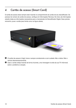 4	      Cartão de acesso (Smart Card)
O cartão de acesso deve sempre estar inserido no compartimento do cartão de seu decodificador. Se
precisar do número do cartão de acesso, verifique em Informações Técnicas. No menu de informações
estarão todas as informações necessárias para a manutenção do Decodificador Digital. Caso precise
removê-lo, puxe o cartão para frente como na figura abaixo.




  	 O cartão de acesso é frágil. Insira-o sempre corretamente e com cuidado. Não o dobre. Não o 		
		 remova desnecessariamente.
  	 Caso o cartão esteja inserido de forma incorreta, uma mensagem na tela da sua TV informará 		
		 sobre o problema e solução.




12                                                                  Cartão de acesso (Smart Card)
 