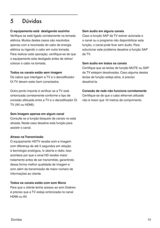 5	        Dúvidas




                                                                                                          BR A Z IL
O equipamento está desligando sozinho               Sem áudio em alguns canais
Verifique se está ligado corretamente na tomada     Caso a função SAP da TV estiver acionada e
elétrica. Muitos destes casos são resolvidos        o canal ou o programa não disponibilizar esta
apenas com a reconexão do cabo de energia           função, o canal pode ficar sem áudio. Para
elétrica ou ligando o cabo em outra tomada.         solucionar este problema desative a função SAP
Para realizar está operação, certifique-se de que   da TV.
o equipamento esta desligado antes de retirar/
colocar o cabo na tomada.                           Sem áudio em todos os canais
                                                    Certifique que as teclas de função MUTE ou SAP
Todos os canais estão sem imagem                    da TV estejam desativadas. Caso alguma destas
Os cabos que interligam a TV e o decodificador      teclas de função esteja ativa, é preciso
Oi TV devem estar bem conectados.                   desativá-la.


Outro ponto importe é verificar se a TV está        Conexão de rede não funciona corretamente
sintonizada corretamente conforme o tipo de         Certifique-se de que o cabo ethernet utilizado
conexão efetuada entre a TV e o decodificador Oi    não é maior que 10 metros de comprimento.
TV (AV ou HDMI).


Sem Imagem apenas em algum canal
Consulte se a função bloqueio de canais no está
ativada. Neste caso desative esta função para
assistir o canal.


Atraso na Transmissão
O equipamento HDTV recebe som e imagem
com diferença de até 5 segundos em relação
à tecnologia analógica, tv aberta e rádio. Isso
acontece por que o sinal HD recebe maior
tratamento antes de ser transmitido, garantindo
dessa forma melhor qualidade de imagem e
som além da transmissão de maior número de
informações ao cliente.

Todos os canais estão com som Mono
Para que o cliente tenha acesso ao som Estéreo
é preciso que a TV esteja sintonizada no canal
HDMI ou AV.




Dúvidas                                                                                              13
 