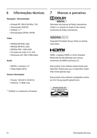 6	       Informações técnicas            7	       Marcas e parceiros
Recepção - Demodulação


     •	Entrada RF: 950-2150 MHz, 75Ω     Fabricado sob licença da Dolby Laboratories.
     •	Sintonizador DVB-S2               “Dolby” e o símbolo do duplo D são marcas
     •	DiSEqC 1.1**                      comerciais da Dolby Laboratories
     •	Demodulação QPSK e 8PSK


Vídeo
                                         Copyright © Kudelski Group. Todos os direitos
     •	MPEG2 MP@ML (SD)                  reservados.
     •	MPEG2 MP@HL (HD)
     •	MPEG4 AVC / H264 (HD)
     •	Formatos de vídeo 4:3 e 16:9
     •	Resoluçao até 1920 x1080 pixels   HDMI, o logotipo HDMI e o termo Interface
                                         Multimídia de Alta Definição são marcas
Audio                                    comerciais da HDMI Licensing LLC.


     •	MPEG-1 camada I e II              Este produto inclui software desenvolvido pelo
     •	Dolby Digital (AC3)               OpenSSL Project para uso no OpenSSL Toolkit
                                         (http://www.openssl.org/).
Outras informações
                                         Este produto inclui software criptográfico escrito
     •	Tensão: 100-240 V, 50-60 Hz       por Eric Young (eay@cryptsoft.com).
     •	Potência: 11 Watts max



** DiSEqC is a trademark of Eutelsat




14                                                                    Informações técnicas
 
