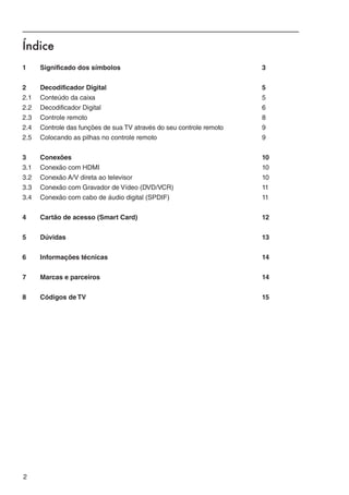 Índice
1	     Significado dos símbolos		                                        3


2	     Decodificador Digital		                                           5
2.1	   Conteúdo da caixa		                                               5
2.2	   Decodificador Digital		                                           6
2.3	   Controle remoto		                                                 8
2.4	   Controle das funções de sua TV através do seu controle remoto		   9
2.5	   Colocando as pilhas no controle remoto		                          9


3	Conexões		                                                             10
3.1	 Conexão com HDMI		                                                  10
3.2	 Conexão A/V direta ao televisor		                                   10
3.3	 Conexão com Gravador de Vídeo (DVD/VCR)		                           11
3.4	 Conexão com cabo de áudio digital (SPDIF)		                         11


4	     Cartão de acesso (Smart Card)		                                   12


5	Dúvidas		                                                              13


6	     Informações técnicas		                                            14


7	     Marcas e parceiros		                                              14


8	     Códigos de TV		                                                   15




2                                                                             ﻿
 