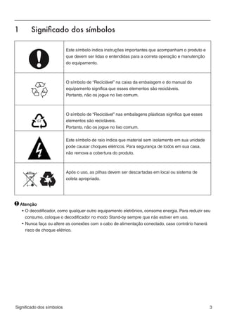 1	      Significado dos símbolos




                                                                                                        BR A Z IL
                           Este símbolo indica instruções importantes que acompanham o produto e
                           que devem ser lidas e entendidas para a correta operação e manutenção
                           do equipamento.



                           O símbolo de “Reciclável” na caixa da embalagem e do manual do
                           equipamento significa que esses elementos são recicláveis.
                           Portanto, não os jogue no lixo comum.



                           O símbolo de “Reciclável” nas embalagens plásticas significa que esses
                           elementos são recicláveis.
                           Portanto, não os jogue no lixo comum.


                           Este símbolo de raio indica que material sem isolamento em sua unidade
                           pode causar choques elétricos. Para segurança de todos em sua casa,
                           não remova a cobertura do produto.



                           Após o uso, as pilhas devem ser descartadas em local ou sistema de
                           coleta apropriado.




  Atenção
   •	O decodificador, como qualquer outro equipamento eletrônico, consome energia. Para reduzir seu
     consumo, coloque o decodificador no modo Stand-by sempre que não estiver em uso.
   •	Nunca faça ou altere as conexões com o cabo de alimentação conectado, caso contrário haverá
     risco de choque elétrico.




Significado dos símbolos                                                                            3
 