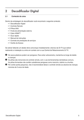 2	         Decodificador Digital




                                                                                                          BR A Z IL
2.1	       Conteúdo da caixa


Dentro da embalagem do decodificador você encontrará o seguinte conteúdo:
   •	1 Decodificador Digital
   •	1 Controle Remoto
   •	2 Pilhas AAA
   •	1 Fonte de alimentação externa
   •	1 Cabo HDMI™
   •	1 Guia rápido
   •	1 Manual de instruções
   •	1 Contrato de prestações de serviços
   •	1 Cartão de Acesso


Se estiver faltando um destes itens comunique imediatamente o técnico da Oi TV que estiver
realizando a instalação ou entre em contato com a sua Central de Relacionamento Oi TV.


  	    Os sacos plásticos podem ser perigosos. Para evitar sufocamento, mantenha-os longe de bebês
		     e crianças.
  	    As pilhas são removíveis do controle remoto, com o uso de ferramentas domésticas comuns.
		     As pilhas fornecidas não contêm substâncias perigosas como mercúrio, cádmio ou chumbo. 		
  	    Por conter partes pequenas, não é recomendável deixar o controle remoto ao alcance de crianças 	
		     menores de 3 anos de idade.




Decodificador Digital                                                                                 5
 