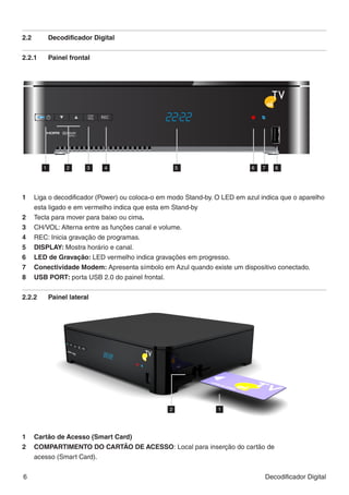 2.2	         Decodificador Digital


2.2.1	       Painel frontal




         1         2      3   4                     5                     6   7   8




1		 Liga o decodificador (Power) ou coloca-o em modo Stand-by. O LED em azul indica que o aparelho 	
		 esta ligado e em vermelho indica que esta em Stand-by
2		 Tecla para mover para baixo ou cima.
3		 CH/VOL: Alterna entre as funções canal e volume.
4		 REC: Inicia gravação de programas.
5		 DISPLAY: Mostra horário e canal.
6		 LED de Gravação: LED vermelho indica gravações em progresso.
7		 Conectividade Modem: Apresenta símbolo em Azul quando existe um dispositivo conectado.
8		 USB PORT: porta USB 2.0 do painel frontal.


2.2.2	       Painel lateral




                                                2               1




1		 Cartão de Acesso (Smart Card)
2		 COMPARTIMENTO DO CARTÃO DE ACESSO: Local para inserção do cartão de
		 acesso (Smart Card).


6                                                                              Decodificador Digital
 