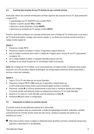 __________________________________________________________________________________
2.4	   Controle das funções de sua TV através do seu controle remoto




                                                                                                               BR A Z IL
Você pode utilizar seu controle remoto para controlar algumas das funçoes de sua TV, após pressionar
o botão S TV:
    •	Ligar/desligar sua TV (ON/OFF) com o botão TV S.
    •	Ajustar o volume usando VOL+ e VOL-.
    •	Remover o áudio utilizando o botão MUDO.
    •	Selecionar as entradas da TV usando o botão INPUT.


Primeiro, você deve configurar seu controle remoto para usar o Código de TV correto para a sua marca
de TV. Você pode definir o código você mesmo (opção 1), ou deixar seu controle remoto encontrar o
código correto (opção 2).


Opção 1
1		 Pressione o botão TV S.
2		 Pressione e segure os botões 1 e 3 por 3 segundos e depois libere-os.
3		 Use os botões numéricos para inserir o código de 4 dígitos para a marca de sua TV (veja quadro 		
		 na página 15).
4		 Se o código digitado é válido, o indicador Standby piscará uma vez.
5		 Verifique se as outras funções de TV controláveis estão funcionando.


Nota: Se o Código de TV é inválido, ou se você pressionar um botão errado, o indicador pisca quatro
vezes por um curto período e depois se desligará. As configurações anteriores serão restauradas e
termina a rotina de instalação.


Opção 2
1		 Ligue a TV (a TV não deve ser em modo Standby).
2		 Pressione e segure TV S e OK juntos por 3 segundos e depois libere-os.
		 O LED verde piscará duas vezes e permanecerá ligado durante a varredura.
3		 Pressione o botão R e continue pressionando-o para fazer a varredura através dos códigos.
		 O controle remoto está tentando todos os códigos para colocar a TV no ​​
                                                                         modo Standby.
4		 Quando a TV entra em modo Standby, pare de pressionar o botão R.
5		 Pressione OK para salvar a configuração.


2.5	    Colocando as pilhas no controle remoto

O controle remoto do decodificador precisa de 2 pilhas AAA.
Toda vez que qualquer tecla for pressionada, o botão de liga/desliga acenderá, indicando o perfeito
funcionamento do controle remoto. Caso isto não ocorra, verifique a posição das pilhas ou as
substitua por novas.

  	 Não misture pilhas novas e antigas ou diferentes tipos de pilhas (normais e alcalinas) porque isso 	
		 prejudica o desempenho e durabilidade.


Decodificador Digital                                                                                      9
 