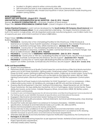  Excellent in (English) verbal & written communication skills.
 Self-motivated and able to work independently, safely and achieved quality results.
 Possessed investigative skills, mindset and inquisitive in nature. Demonstrate trouble-shooting and
problem solving abilities.
WORK EXPERIENCED:
QUALITY UNIT LEAD RELIEVER - (August 2015 - Present)
LEAD ELECTRICAL & INSTRUMENTATION QA/QC INSPECTOR - (Feb 22, 2014 - Present)
Sponsor: AL-HUGAYET CONTRACTING EST. - (Al-khobar, Kingdom of Saudi Arabia)
Project Title: SADARA PETROCHEMICAL COMPLEX PLANT - (Jubail 2, Kingdom of Saudi Arabia)
Sadara Chemical Company is a joint venture developed by the Saudi Arabian Oil Company (Saudi Aramco) and
The Dow Chemical Company (Dow). It is an unprecedented undertaking – the largest chemical complex ever
built in the world in a single phase, with 26 integrated world-scale manufacturing plants, over 3 million metric tons
of capacity per year, and a total investment of about US$20 billion.
Project Value: $20 Billion (US Dollar)
Building Handled:
 PACKAGE A – Construction of ten (10) Buildings/Facilities for Site Warehouse, Chiller Enclosure &
Maintenance Complex, Power Hub/MV Substation, Emergency Generator, Raw Material Warehouse &
Sunshade, Fuel Station & Storage Tanks, Offsite Maintenance - (October 2014 - Present)
 PACKAGE B – Construction of nine (9) Buildings/Facilities for Security Administration, Emergency
Generator, Reliability & Laboratory, Cafeteria, Musallah, Central Maintenance, Contractor Hanger, Tool
Room & Chiller Enclosure – (Feb 23, 2014 - Present)
 PACKAGE C - Construction of EMERGENCY RESPONSE BUILDING - (Feb 23, 2014 - Present)
 PACKAGE D2 - Construction of fifth ten (15) Buildings/Facilities for Gate Houses, Security X-ray & Support,
Sun shelter, Sunshade, Sunshade Security Entrance, Security Support - (September 2014 - Present)
 PACKAGE D - Construction of twenty eight (28) Buildings/Facilities for Gate Houses, Security X-ray &
Support, Sun shelter, Sunshade, Sunshade Security Entrance, Security Support - (Feb 23, 2014 - October, 2014)
Duties and Responsibilities:
 Quality Unit Lead Reliever.
 Performed Quality Assurance & Quality Control Inspection and Monitoring of Electrical &Instrumentation
system such as MV Power Substation, Lighting system, Small power system, Power distribution system,
Power for HVAC system, Earthing & Lightning Protection system, Cable tray & conduit system, Sump Pump
Control System and Low Currents systems such as Fire Alarm & Gas Detection system, BACnet / BMS,
Lighting Control system, Electrical Power Management System, FM 200 Fire Suppression Control system,
etc.
 Oversaw Electrical Power Supply & Instrumentation for HVAC Equipment’s such as compressors, chillers,
chilled water pump motors, air handling units, package & split DX units and fans & blowers, etc.
 Oversaw Electrical Equipment’s Erection, Testing & Commissioning – Diesel Generator set, MV Oil-filled
Power Transformer, Dry-type distribution transformer, MV & LV Switchgears, Motor Control Center, Power
distribution boards, pump motors, Variable Frequency Drives, Annunciator, HRGR, DC Battery system,
HVAC system control panels,
 Involved in pre-commissioning process for all Instrumentation and Electrical Equipment and evaluated all
the Testing results as per SADARA Standards & Specifications and International Standards
 Engaged in Electrical & Instrumentation System Testing and Commissioning.
 Reviewed/approved quality procedures, method statements, technical submittals/queries, shop drawings
and inspection & test plans.
 Ensured that works are executed in accordance to Company Standards – SADARA standards &
specifications, Schedule Q and International Codes such as NEC, IEC, IEEE and NFPA.
 Resolve technical problems encounter during construction.
 Conducted day to day surveillance to the on-going Electrical and Instrumentation works of the
contractors to ensure that quality is being properly implemented and in accordance to IFC Drawing,
SADARA Standards & Specifications and International Standards requirements.
 Attended daily Electrical and Instrumentation Inspection Notification requested by the Contractors for
Package A, B, D2 & ERB.
 Conducted Material Receiving Inspection as per approved Vendor, Material & Data Submittal and as per
Project Specification requirements.
 Attended weekly safety meeting.
 