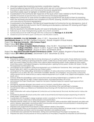 Attended weekly Electrical/Instrumentation coordination meeting.
 Issued Surveillance log and NCR to the works which are not in accordance to the IFC Drawing, SADARA
Standards & Specifications and International Standards requirements.
 Submitted weekly report & highlights to SADARA Quality Unit Lead.
 Coordinated to the Contractor QC Inspectors of the issues which were violated to the IFC Drawing,
SADARA Standards & Specifications and International Standards requirements.
 Helped the Contractor to close all the Surveillance log and NCR that are issued to them by imparting
them the necessary procedures and compliance to the IFC Drawing, SADARA Standards & Specifications
and International Standards requirements.
 Coordinated to the Designers, PMT Electrical Superintendent & Contractors for any discrepancy, lack of
installation details that are found in the IFC drawing and discrepancy between IFC drawing and Project
Specification requirements.
 Directly reported to the SADARA Quality Unit Lead of all Quality issues on site.
 Followed up & close missing/lacking quality documents and QVD.
 Conducted punch list walk-through with the contractors for Package A, B, D2 & ERB.
 Closed of punch list items upon contractor’s rectification is done.
ELECTRICAL ENGINEER / E & I QC ENGINEER - (May 17, 2011 - December 22, 2013)
Saudi Binladin Group (An ISO 9001 Certified Company) - (Riyadh, Kingdom of Saudi Arabia)
Project Title: King Saud University - Girls Campus Project
Project Value: $2.21 Billion (US Dollar)
Building Handled: College of Applied Medical Science - (May 18, 2011 - November 8, 2013) - Project handover
College of Dentistry - (March 14, 2013 - August 9, 2013) - Project handover
College of Science - (August 10, 2013 - November 8, 2013)
Project Title: King Faisal Specialist Hospital and Research Center - (North Jeddah, Kingdom of Saudi Arabia)
Project Value: $471 Million (US Dollar) - (November 9, 2013 - December 22, 2013)
Duties and Responsibilities:
 Prepared & coordinated all the Electrical shop drawings such as Lighting, Power system, Power distribution boards,
Power for HVAC, Earthing & Lightning protection system, Cable tray & conduit system, Fire Detection & Alarm system,
BMS, Structured Cabling, Access Control, Panic alarm & Alarm Monitoring system, Public Address & Clock system,
Smart Class system, Centralized Emergency Monitoring System, Lighting Control system, SCADA, DC System, FM 200
Fire Suppression Control system, etc.
 Led Engineer for the installation of Electrical equipment such as Distribution Transformer, RMU, Switchgear, Distribution
Boards, MDB, MCC, EMCC as well as the Low Current system;
 Led Engineer for the cable pulling, termination & installation of various disconnect switches of Electromechanical
equipment such as (AHU, SPU, FCU, VAV/VAVR, Humidifier, elevator, air compressor, vacuum pump, sump pump,
various exhaust fans & medical fans) as well as medical equipments such as (MRI, X-ray, Digital mammography, Audio
booth, etc.).
 Oversaw all Electrical Installation works to ensure that works are being implemented in compliance with the
International codes (IEC) & (NEC), Projects Specifications, and approved plans, ITP & Cost.
 Administered the Project Quality plan, Inspection test plans; Prepared inspection request & got approval from
Consultant.
 Arranged & organized all project documents such as contracts, specifications, plans, etc.
 Generated Electrical Installation Schedules based on the time frame of the over-all Project schedules;
 Coordinated & follow-up of Balance of Materials & Shop Drawings with the Electrical contractors, Suppliers &
Designers.
 Daily coordination with various Engineers & Contractors such as Mechanical, Structural, Architectural on various site
issues.
 Scheduled & planned all actual construction works to recommend and improve proper sequencing of works for
timely project completion.
 Coordinated with the project's design engineers and/or consultants on the technical aspects of the construction
activities to ensure correctness of all issued plans and specifications.
 Prepared periodic sheets such as daily work program, work permits, safety evaluation (HSSE Standard) and daily work
returns. Likewise, responsible in promoting safety consciousness among workers and participated in evaluating work
hazard and overall safety program of the project.
 Prepared work program/technical reports & other pertinent details of the project.
 Evaluated project status to recommend corrective actions and control measures for proper project accomplishment.
 Prepared estimates and labor costs for any project-deviation and additional works.
 Coordinated and supervised the termination, testing and commissioning of the project as required, etc.
 Prepared test data and procedures for final acceptance of the projects; Prepared & evaluated as-built drawings.
 
