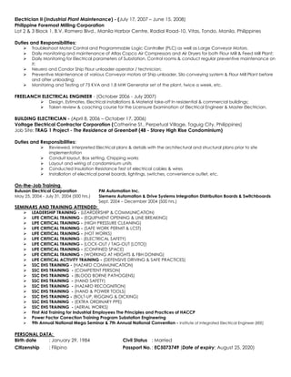 Electrician II (Industrial Plant Maintenance) - (July 17, 2007 – June 15, 2008)
Philippine Foremost Milling Corporation
Lot 2 & 3 Block 1, B.V. Romero Blvd., Manila Harbor Centre, Radial Road-10, Vitas, Tondo, Manila, Philippines
Duties and Responsibilities:
 Troubleshoot Motor Control and Programmable Logic Controller (PLC) as well as Large Conveyor Motors.
 Daily monitoring and maintenance of Atlas Copco Air Compressors and Air Dryers for both Flour Mill & Feed Mill Plant;
 Daily Monitoring for Electrical parameters of Substation, Control rooms & conduct regular preventive maintenance on
it;
 Neuero and Condor Ship Flour unloader operator / technician;
 Preventive Maintenance of various Conveyor motors at Ship unloader, Silo conveying system & Flour Mill Plant before
and after unloading;
 Monitoring and Testing of 75 KVA and 1.8 MW Generator set of the plant, twice a week, etc.
FREELANCH ELECTRICAL ENGINEER - (October 2006 - July 2007)
 Design, Estimates, Electrical installations & Material take-off In residential & commercial buildings;
 Taken review & coaching course for the Licensure Examination of Electrical Engineer & Master Electrician.
BUILDING ELECTRICIAN - (April 8, 2006 – October 17, 2006)
Voltage Electrical Contractor Corporation (Catherine St., Perpetual Village, Taguig City, Philippines)
Job Site: TRAG 1 Project - The Residence at Greenbelt (48 - Storey High Rise Condominium)
Duties and Responsibilities:
 Reviewed, interpreted Electrical plans & details with the architectural and structural plans prior to site
implementation
 Conduit layout, Box setting, Chipping works
 Layout and wiring of condominium units
 Conducted Insulation Resistance Test of electrical cables & wires
 Installation of electrical panel boards, lightings, switches, convenience outlet, etc.
On-the-Job Training
Bulusan Electrical Corporation PM Automation Inc.
May 25, 2004 - July 31, 2004 (500 hrs.) Siemens Automation & Drive Systems Integration Distribution Boards & Switchboards
Sept. 2004 – December 2004 (500 hrs.)
SEMINARS AND TRAINING ATTENDED:
 LEADERSHIP TRAINING - (LEARDERSHIP & COMMUNICATION)
 LIFE CRITICAL TRAINING - (EQUIPMENT OPENING & LINE BREAKING)
 LIFE CRITICAL TRAINING - (HIGH PRESSURE CLEANING)
 LIFE CRITICAL TRAINING - (SAFE WORK PERMIT & LCST)
 LIFE CRITICAL TRAINING - (HOT WORKS)
 LIFE CRITICAL TRAINING - (ELECTRICAL SAFETY)
 LIFE CRITICAL TRAINING - (LOCK-OUT / TAG-OUT [LOTO])
 LIFE CRITICAL TRAINING - (CONFINED SPACE)
 LIFE CRITICAL TRAINING - (WORKING AT HEIGHTS & FBH DONING)
 LIFE CRITICAL ACTIVITY TRAINING - (DEFENSIVE DRIVING & SAFE PRACTICES)
 SSC EHS TRAINING - (HAZARD COMMUNICATION)
 SSC EHS TRAINING - (COMPETENT PERSON)
 SSC EHS TRAINING - (BLOOD BORNE PATHOGENS)
 SSC EHS TRAINING - (HAND SAFETY)
 SSC EHS TRAINING - (HAZARD RECOGNITION)
 SSC EHS TRAINING - (HAND & POWER TOOLS)
 SSC EHS TRAINING - (BOLT-UP, RIGGING & DICKING)
 SSC EHS TRAINING - (EXTRA ORDINARY PPE)
 SSC EHS TRAINING - (AERIAL WORKS)
 First Aid Training for Industrial Employees The Principles and Practices of HACCP
 Power Factor Correction Training Program Substation Engineering
 9th Annual National Mega Seminar & 7th Annual National Convention - Institute of Integrated Electrical Engineer (IIEE)
PERSONAL DATA:
Birth date : January 29, 1984 Civil Status : Married
Citizenship : Filipino Passport No.: EC5073749 (Date of expiry: August 25, 2020)
 