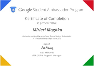  
 
 
Certificate of Completion
is presented to:
Mirieri Mogaka
For having successfully served as a Google Student Ambassador
in Sub-Saharan Africa for 2014-2015
Signed:
Aida Martinez
GSA Global Program Manager
 