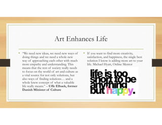 Art Enhances Life
• “We need new ideas, we need new ways of
doing things and we need a whole new
way of approaching each other with much
more empathy and understanding. This
means that the rest of society really needs
to focus on the world of art and culture as
a vital source for not only solutions, but
also ways of finding solutions… and a
whole knew concept of what a valuable
life really means.” – Uffe Elbaek, former
Danish Minister of Culture
• If you want to find more creativity,
satisfaction, and happiness, the single best
solution I know is adding more art to your
life. Michael Hyatt, Online Mentor
 