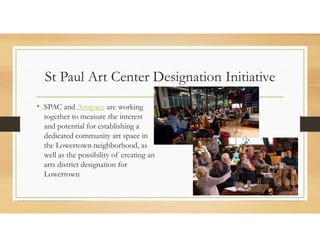St Paul Art Center Designation Initiative
• SPAC and Artspace are working
together to measure the interest
and potential for establishing a
dedicated community art space in
the Lowertown neighborhood, as
well as the possibility of creating an
arts district designation for
Lowertown
 