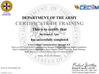 Given at: Fort Gordon, GA
DA FORM 87, 1 OCT 78
DEPARTMENT OF THE ARMY
CERTIFICATE OF TRAINING
has successfully completed
Mr. Duane C. Tyler
This is to certify that
Richard W. Spratley (GS-14)
CECOM LCMC, LRC, DRE, TSD
Chief, Customer Support Branch
Cisco Unified Communications Manager 8.X
Voice over IP, Cisco Unified Communications Manager Planning, Operating System, Installation,
Basic Configuration, User Administration, Basic Features, Trunks, Gateways, Route Planning,
Media Resources, Calling Features, Class of Control and Tools.
03 June - 07 June 2013 (40 hours)
 