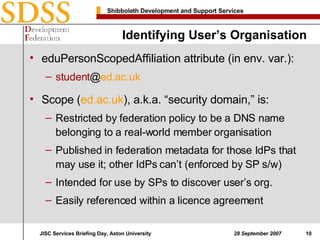 Identifying User’s Organisation eduPersonScopedAffiliation attribute (in env. var.): student @ ed.ac.uk Scope ( ed.ac.uk ), a.k.a. “security domain,” is: Restricted by federation policy to be a DNS name belonging to a real-world member organisation Published in federation metadata for those IdPs that may use it; other IdPs can’t (enforced by SP s/w) Intended for use by SPs to discover user’s org. Easily referenced within a licence agreement 