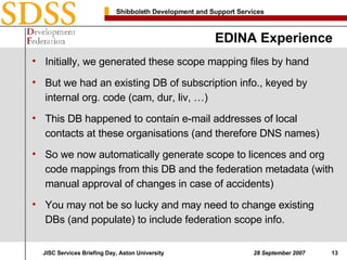 EDINA Experience Initially, we generated these scope mapping files by hand But we had an existing DB of subscription info., keyed by internal org. code (cam, dur, liv, …) This DB happened to contain e-mail addresses of local contacts at these organisations (and therefore DNS names) So we now automatically generate scope to licences and org code mappings from this DB and the federation metadata (with manual approval of changes in case of accidents) You may not be so lucky and may need to change existing DBs (and populate) to include federation scope info. 