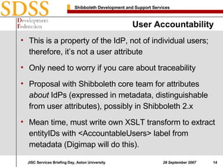 User Accountability This is a property of the IdP, not of individual users; therefore, it’s not a user attribute Only need to worry if you care about traceability Proposal with Shibboleth core team for attributes  about  IdPs (expressed in metadata, distinguishable from user attributes), possibly in Shibboleth 2.x Mean time, must write own XSLT transform to extract entityIDs with <AccountableUsers> label from metadata (Digimap will do this). 