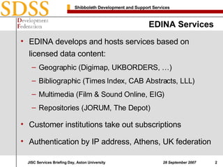 EDINA Services EDINA develops and hosts services based on licensed data content: Geographic (Digimap, UKBORDERS, …) Bibliographic (Times Index, CAB Abstracts, LLL) Multimedia (Film & Sound Online, EIG) Repositories (JORUM, The Depot) Customer institutions take out subscriptions Authentication by IP address, Athens, UK federation 