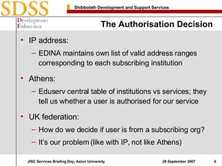 The Authorisation Decision IP address: EDINA maintains own list of valid address ranges corresponding to each subscribing institution Athens: Eduserv central table of institutions vs services; they tell us whether a user is authorised for our service UK federation: How do we decide if user is from a subscribing org? It’s our problem (like with IP, not like Athens) 