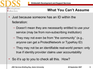 What You Can’t Assume Just because someone has an ID within the federation: Doesn’t mean they are necessarily entitled to use your service (may be from non-subscribing institution) They may not even be from “the community” (e.g.,  anyone  can get a ProtectNetwork or TypeKey ID) They may not be an identifiable real-world person: only true if identity provider claims user accountability So it’s up to you to check all this.  How? 