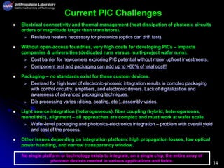14
Current PIC Challenges
 Electrical connectivity and thermal management (heat dissipation of photonic circuits
orders of magnitude larger than transistors).
 Resistive heaters necessary for photonics (optics can drift fast).
 Without open-access foundries, very high costs for developing PICs – impacts
companies & universities (dedicated runs versus multi-project wafer runs).
 Cost barrier for newcomers exploring PIC potential without major upfront investments.
 Component test and packaging can add up to >60% of total cost!!
 Packaging – no standards exist for these custom devices.
 Demand for high level of electronic-photonic integration results in complex packaging
with control circuitry, amplifiers, and electronic drivers. Lack of digitalization and
awareness of advanced packaging techniques.
 Die processing varies (dicing, coating, etc.), assembly varies.
 Light source integration (heterogeneous), fiber coupling (hybrid, heterogeneous,
monolithic), alignment – all approaches are complex and must work at wafer scale.
 Wafer-level packaging and photonics-electronics integration – problem with overall yield
and cost of the process.
 Other issues depending on integration platform: high propagation losses, low optical
power handling, and narrow transparency window.
No single platform or technology exists to integrate, on a single chip, the entire array of
photonic devices needed in various applications and fields.
 