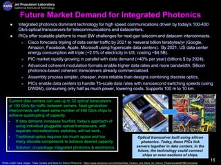 16
Future Market Demand for Integrated Photonics
 Integrated photonics dominant technology for high speed communications driven by today's 100-400
Gb/s optical transceivers for telecommunications and datacenters.
 PICs offer scalable platform to meet BW challenges for next-gen telecom and datacom interconnects.
 Cisco forecasts tripling of data center traffic by 2021 to >several billion terabytes/yr (Google,
Amazon, Facebook, Apple, Microsoft using hyperscale data centers). By 2021, US data center
energy consumption will triple (~2.5% of electricity in US, costing ~$4.5B).
 PIC market rapidly growing in parallel with data demand (>40% per year) (billions $ by 2024).
 Advanced coherent modulation formats enable higher data rates and more bandwidth. Silicon
photonics-based coherent transceivers already commercialized.
 Assembly process simpler, cheaper, more reliable than designs combining discrete optics.
 PICs enable data centers to handle Tb-scale data rates with nanosecond switching speeds (using
DWDM), consuming only half as much power, lowering costs. Supports 100 m to 10 km.
Current data centers can use up to 32 optical transceivers
at 100 Gb/s for traffic between servers. Next-generation
interconnects will need same number of 400 Gb/s chips to
achieve quadrupling of capacity.
• If data demand increases fourfold, today’s approach of
using individual pluggable optical transceivers, with
separate microelectronic switches, will not work.
• Traditional optics requires too much space and too
many discrete components to achieve desired capacity.
• Solution: co-package integrated photonics & electronics.
Optical transceiver built using silicon
photonics. Today, these PICs link
servers together in data centers. In the
future, the technology could connect
chips or even sections of chips.
Photo credit: Hank Hogan, “Data Centers and More for Silicon Photonics”, https://www.photonics.com/Articles/Data_Centers_and_More_for_Silicon_Photonics/a64879#Comments
 
