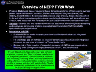 26
Overview of NEPP FY20 Work
 Problem Statement: Space requirements are demanding in terms of high peak-to-average
power, high extinction ratio, radiation, lifetime reliability (including temperature) and
stability. Current state-of-the-art integrated photonic chips are only designed and qualified
for terrestrial communication systems in commercial applications as well as academia. As
a result, risks associated with reliability of PICs in space environment not well understood.
 Solution: Develop, test and validate novel mission assurance methodologies for screening
and qualifying a commercial photonic-integrated laser transmitter (PILT) for reliable
operation in space applications.
 Importance to NEPP:
 Position NEPP as leader in development and qualification of advanced integrated
photonics for space.
 Fill knowledge gap on methods for reliability screening and qualification of integrated
photonics for space not addressed by Telcordia standards.
 Reduce risk of flight insertion of integrated photonics into NASA space applications,
enabling order of magnitude improvements in SWaP-C and performance.
Overall Objective: bridge technology gap between
academic research and flight prototype development
of integrated photonics. Seek to combine radiation
and reliability screening of PIC research pathfinders
with performance characterization in optical links to
distill a prototype solution with path to flight. Finally,
we seek to establish guidelines for the qualification of
PICs for future space applications.
 