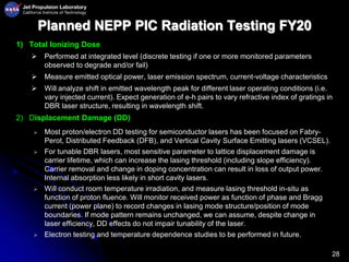 28
Planned NEPP PIC Radiation Testing FY20
1) Total Ionizing Dose
 Performed at integrated level (discrete testing if one or more monitored parameters
observed to degrade and/or fail)
 Measure emitted optical power, laser emission spectrum, current-voltage characteristics
 Will analyze shift in emitted wavelength peak for different laser operating conditions (i.e.
vary injected current). Expect generation of e-h pairs to vary refractive index of gratings in
DBR laser structure, resulting in wavelength shift.
2) Displacement Damage (DD)
 Most proton/electron DD testing for semiconductor lasers has been focused on Fabry-
Perot, Distributed Feedback (DFB), and Vertical Cavity Surface Emitting lasers (VCSEL).
 For tunable DBR lasers, most sensitive parameter to lattice displacement damage is
carrier lifetime, which can increase the lasing threshold (including slope efficiency).
Carrier removal and change in doping concentration can result in loss of output power.
Internal absorption less likely in short cavity lasers.
 Will conduct room temperature irradiation, and measure lasing threshold in-situ as
function of proton fluence. Will monitor received power as function of phase and Bragg
current (power plane) to record changes in lasing mode structure/position of mode
boundaries. If mode pattern remains unchanged, we can assume, despite change in
laser efficiency, DD effects do not impair tunability of the laser.
 Electron testing and temperature dependence studies to be performed in future.
 