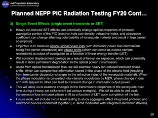 29
Planned NEPP PIC Radiation Testing FY20 Cont…
3) Single Event Effects (single event transients or SET)
 Heavy ion-induced SET effects can potentially change optical properties of photonic
waveguide portion of the PIC (electron-hole pair density, refractive index, and absorption
coefficient can change affecting polarizability of waveguide material and result in free carrier
absorption).
 Objective is to measure optical signal power loss (with dominant power loss mechanism
being free-carrier absorption) and phase shifts (which can occur as excess carriers
recombine) at output of waveguide as a function of linear energy transfer (LET).
 Will consider displacement damage as a result of heavy ion exposure, which can potentially
result in more permanent degradation in the optical power transmission.
 Aside from optical transmission loss, we will examine heavy-ion induced transient phase
shifts, which can compromise information stored in the phase of the electric field (resulting
from free-carrier dispersion changes in the refractive index of the waveguide material). When
the phase modulation is converted into intensity modulation by MZM, phase change in one
arm with respect to other can lead to transient change in modulator output power.
 This will allow us to examine changes in the transmissive properties of the waveguide over
time during a heavy ion strike event (at various energies). We will be able to plot peak
transmission loss and peak phase shift as a function of LET upon completion of the test.
 Future work, will include circuit level testing to study aggregate effect integrated photonic and
electronic devices connected together (i.e. MZM modulator with integrated electronic drivers).
 