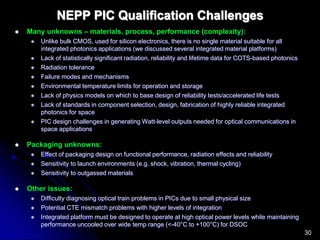30
NEPP PIC Qualification Challenges
 Many unknowns – materials, process, performance (complexity):
 Unlike bulk CMOS, used for silicon electronics, there is no single material suitable for all
integrated photonics applications (we discussed several integrated material platforms)
 Lack of statistically significant radiation, reliability and lifetime data for COTS-based photonics
 Radiation tolerance
 Failure modes and mechanisms
 Environmental temperature limits for operation and storage
 Lack of physics models on which to base design of reliability tests/accelerated life tests
 Lack of standards in component selection, design, fabrication of highly reliable integrated
photonics for space
 PIC design challenges in generating Watt-level outputs needed for optical communications in
space applications
 Packaging unknowns:
 Effect of packaging design on functional performance, radiation effects and reliability
 Sensitivity to launch environments (e.g. shock, vibration, thermal cycling)
 Sensitivity to outgassed materials
 Other issues:
 Difficulty diagnosing optical train problems in PICs due to small physical size
 Potential CTE mismatch problems with higher levels of integration
 Integrated platform must be designed to operate at high optical power levels while maintaining
performance uncooled over wide temp range (<-40°C to +100°C) for DSOC
 