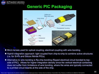 46
Generic PIC Packaging
Photo Credit: “Opportunities for photonic integrated circuits in optical gas sensors,” Andreas Hänsel and Martijn J R Heck 2020 J. Phys. Photonics 2 012002 doi:10.1088/2515-7647/ab6742
 Micro lenses used for optical coupling; electrical coupling with wire bonding.
 Hybrid integration approach: light coupled from chip-to-chip to combine active structures
(i.e. for Si-Ph and Silicon Nitride PICs).
 Alternative to wire bonding is flip-chip bonding (flipped electrical circuit bonded to top-
side of PIC). Allows for higher integration density since the vertical electrical contacting
does not suffer from limitations of wire bonding, where the wires are typically connected
to a printed circuit boards at the side of the chip.
 