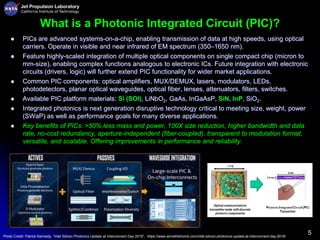 5
What is a Photonic Integrated Circuit (PIC)?
 PICs are advanced systems-on-a-chip, enabling transmission of data at high speeds, using optical
carriers. Operate in visible and near infrared of EM spectrum (350–1650 nm).
 Feature highly-scaled integration of multiple optical components on single compact chip (micron to
mm-size), enabling complex functions analogous to electronic ICs. Future integration with electronic
circuits (drivers, logic) will further extend PIC functionality for wider market applications.
 Common PIC components: optical amplifiers, MUX/DEMUX, lasers, modulators, LEDs,
photodetectors, planar optical waveguides, optical fiber, lenses, attenuators, filters, switches.
 Available PIC platform materials: Si (SOI), LiNbO2, GaAs, InGaAsP, SiN, InP, SiO2.
 Integrated photonics is next generation disruptive technology critical to meeting size, weight, power
(SWaP) as well as performance goals for many diverse applications.
 Key benefits of PICs: >50% less mass and power, 100X size reduction, higher bandwidth and data
rate, no-cost redundancy, aperture-independent (fiber-coupled), transparent to modulation format,
versatile, and scalable. Offering improvements in performance and reliability.
Photo Credit: Patrick Kennedy, “Intel Silicon Photonics Update at Interconnect Day 2019”, https://www.servethehome.com/intel-silicon-photonics-update-at-interconnect-day-2019/
 