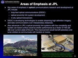 53
Areas of Emphasis at JPL
 Key areas of emphasis in optical communications research and development at
JPL include:
 long-haul optical communications (DSOC)
 optical proximity link system development
 in-situ optical transceivers
 DSOC is developing technologies to enable streaming high definition imagery
and data communications over interplanetary distances.
 Also advances in JPL’s optical proximity link systems with low complexity and
burden can boost surface asset-to-orbiter performance by a factor of 100 (20
dB) over current state-of-the-art. This improvement would benefit planetary and
lunar orbiters to communicate with landers or rovers.
Laser transmitter assembly with module on the left in the
laser optical module; the laser electronics module is
shown on the right. Peak power 1 kW. (Credit: NASA)
 