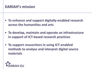 DARIAH’s mission


• To enhance and support digitally-enabled research
  across the humanities and arts

• To develop, maintain and operate an infrastructure
  in support of ICT-based research practices

• To support researchers in using ICT-enabled
  methods to analyse and interpret digital source
  materials
 