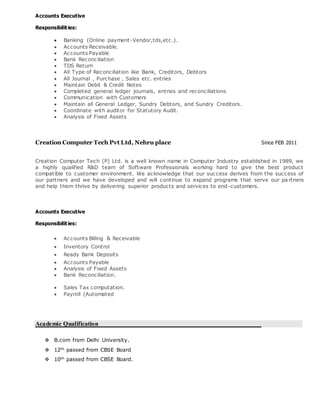 Accounts Executive
Responsibilities:
 Banking (Online payment-Vendor,tds,etc.).
 Accounts Receivable.
 Accounts Payable
 Bank Reconciliation
 TDS Return
 All Type of Reconciliation like Bank, Creditors, Debtors
 All Journal , Purchase , Sales etc. entries
 Maintain Debit & Credit Notes
 Completed general ledger journals, entries and reconciliations
 Communication with Customers
 Maintain all General Ledger, Sundry Debtors, and Sundry Creditors.
 Coordinate with auditor for Statutory Audit.
 Analysis of Fixed Assets
Creation Computer Tech Pvt Ltd, Nehru place Since FEB 2011
Creation Computer Tech (P) Ltd. is a well known name in Computer Industry established in 1989, we
a highly qualified R&D team of Software Professionals working hard to give the best product
compatible to customer environment. We acknowledge that our success derives from the success of
our partners and we have developed and will continue to expand programs that serve our partners
and help them thrive by delivering superior products and services to end-customers.
Accounts Executive
Responsibilities:
 Accounts Billing & Receivable
 Inventory Control
 Ready Bank Deposits
 Accounts Payable
 Analysis of Fixed Assets
 Bank Reconciliation.
 Sales Tax computation.
 Payroll (Automated
Academic Qualification
 B.com from Delhi University.
 12th passed from CBSE Board
 10th passed from CBSE Board.
 